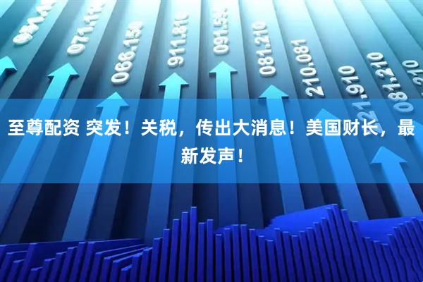 至尊配资 突发！关税，传出大消息！美国财长，最新发声！