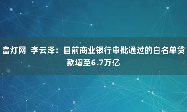 富灯网  李云泽：目前商业银行审批通过的白名单贷款增至6.7万亿