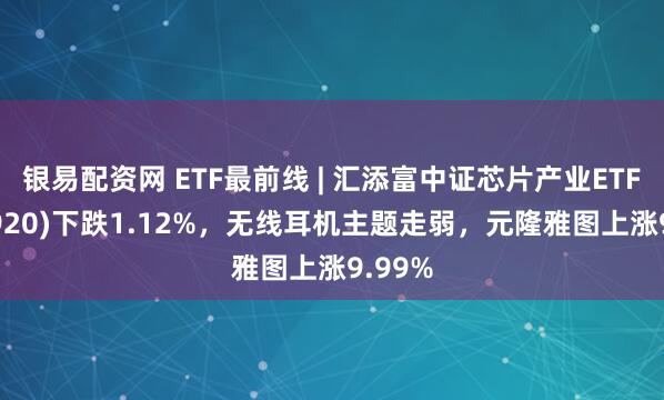 银易配资网 ETF最前线 | 汇添富中证芯片产业ETF(516920)下跌1.12%，无线耳机主题走弱，元隆雅图上涨9.99%