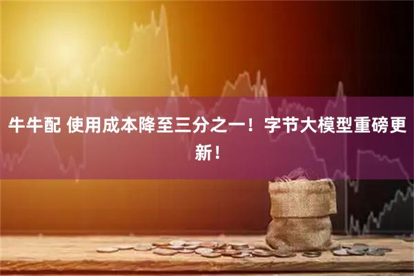 牛牛配 使用成本降至三分之一！字节大模型重磅更新！