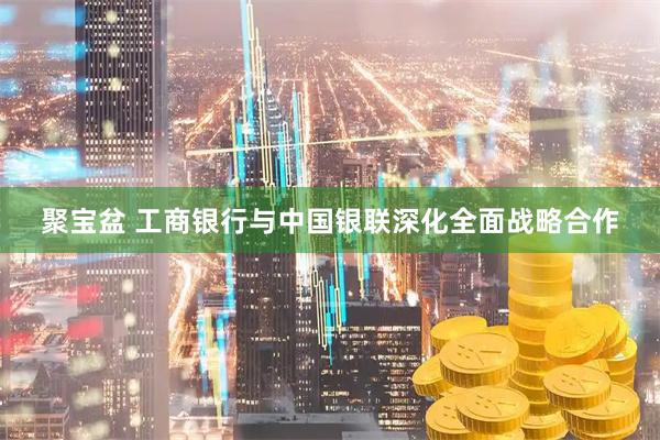 聚宝盆 工商银行与中国银联深化全面战略合作