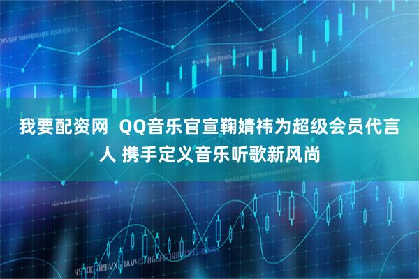 我要配资网  QQ音乐官宣鞠婧祎为超级会员代言人 携手定义音乐听歌新风尚