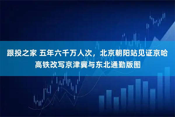 跟投之家 五年六千万人次，北京朝阳站见证京哈高铁改写京津冀与东北通勤版图