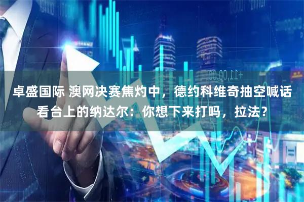 卓盛国际 澳网决赛焦灼中，德约科维奇抽空喊话看台上的纳达尔：你想下来打吗，拉法？