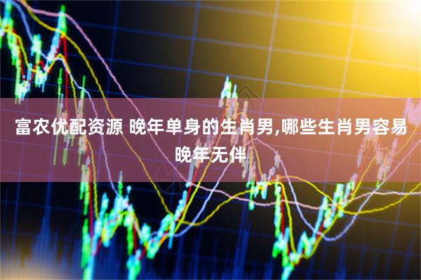 富农优配资源 晚年单身的生肖男,哪些生肖男容易晚年无伴