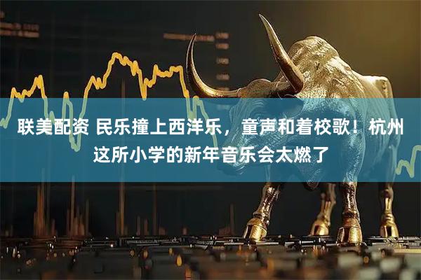 联美配资 民乐撞上西洋乐，童声和着校歌！杭州这所小学的新年音乐会太燃了