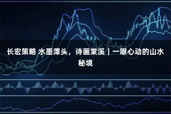 长宏策略 水墨潭头，诗画棠溪｜一眼心动的山水秘境