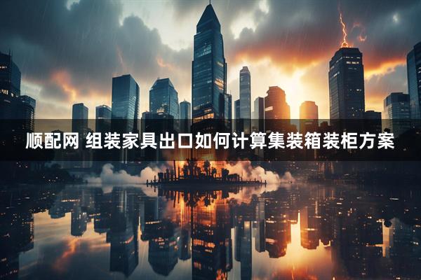 顺配网 组装家具出口如何计算集装箱装柜方案