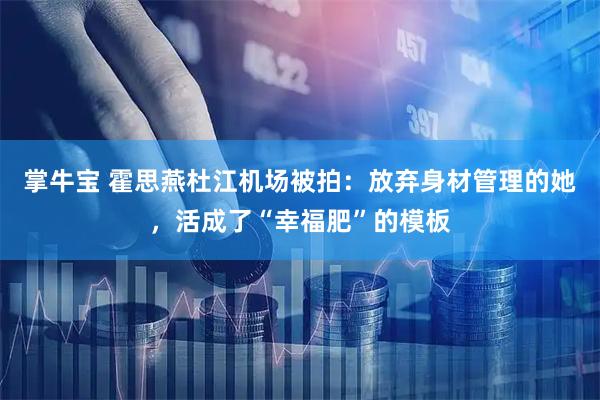 掌牛宝 霍思燕杜江机场被拍：放弃身材管理的她，活成了“幸福肥”的模板