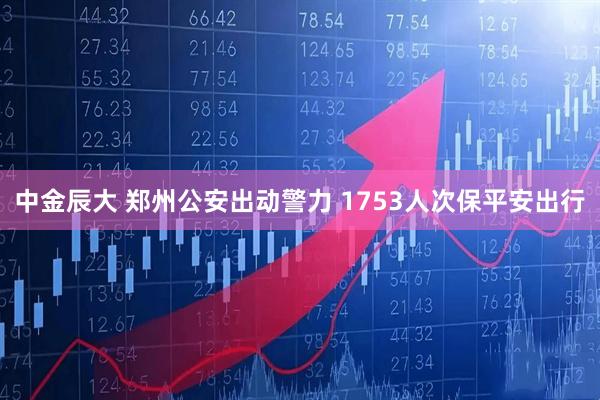 中金辰大 郑州公安出动警力 1753人次保平安出行
