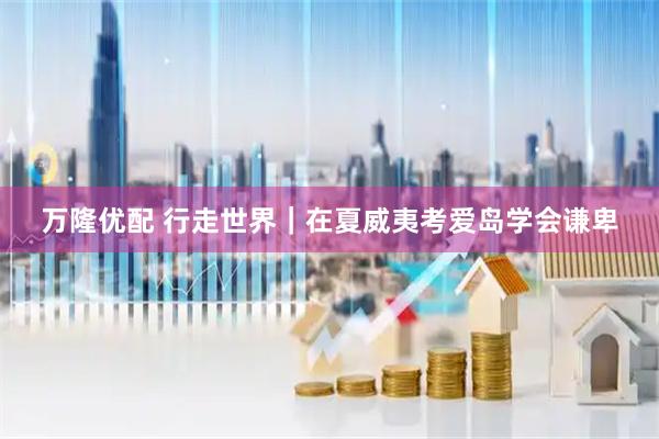 万隆优配 行走世界｜在夏威夷考爱岛学会谦卑