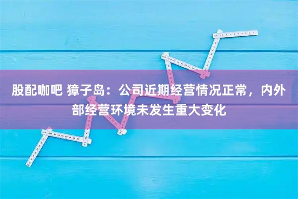 股配咖吧 獐子岛：公司近期经营情况正常，内外部经营环境未发生重大变化