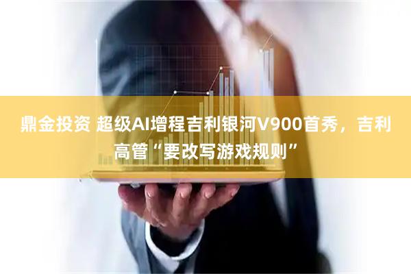 鼎金投资 超级AI增程吉利银河V900首秀，吉利高管“要改写游戏规则”