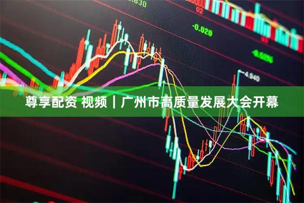 尊享配资 视频｜广州市高质量发展大会开幕