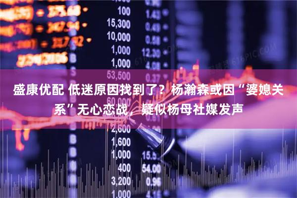 盛康优配 低迷原因找到了？杨瀚森或因“婆媳关系”无心恋战，疑似杨母社媒发声