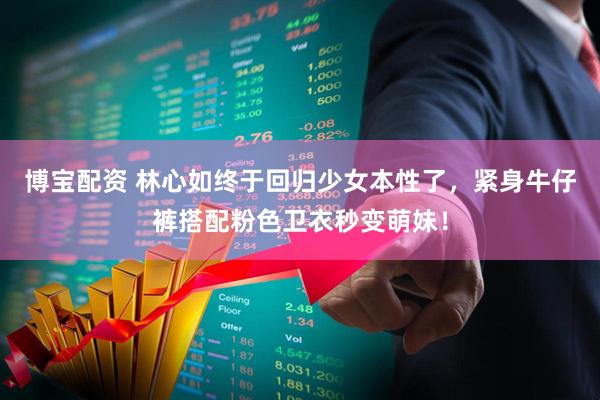 博宝配资 林心如终于回归少女本性了，紧身牛仔裤搭配粉色卫衣秒变萌妹！