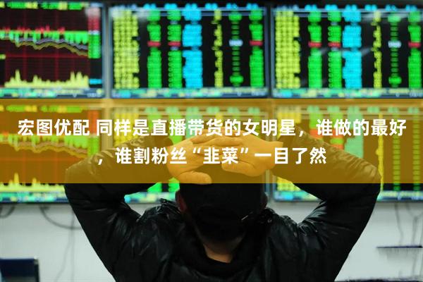 宏图优配 同样是直播带货的女明星，谁做的最好，谁割粉丝“韭菜”一目了然