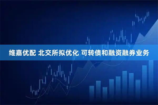 维嘉优配 北交所拟优化 可转债和融资融券业务