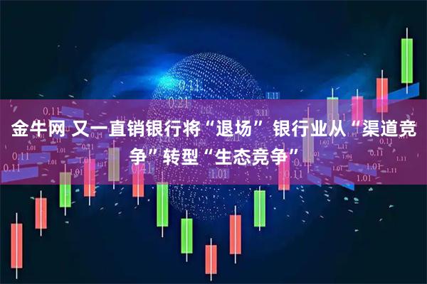 金牛网 又一直销银行将“退场” 银行业从“渠道竞争”转型“生态竞争”
