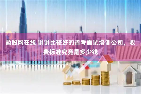 盈股网在线 讲讲比较好的省考面试培训公司，收费标准究竟是多少钱