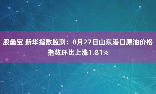 股鑫宝 新华指数监测：8月27日山东港口原油价格指数环比上涨1.81%